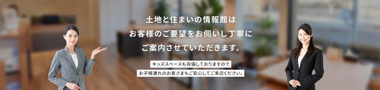 土地と住まいの情報館はお客様のご要望をお伺いし丁寧にご案内させていただきます。キッズスペースも完備しておりますのでお子様連れのお客さまもご安心してご来店ください。